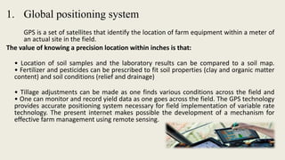 1. Global positioning system
GPS is a set of satellites that identify the location of farm equipment within a meter of
an actual site in the field.
The value of knowing a precision location within inches is that:
• Location of soil samples and the laboratory results can be compared to a soil map.
• Fertilizer and pesticides can be prescribed to fit soil properties (clay and organic matter
content) and soil conditions (relief and drainage)
• Tillage adjustments can be made as one finds various conditions across the field and
• One can monitor and record yield data as one goes across the field. The GPS technology
provides accurate positioning system necessary for field implementation of variable rate
technology. The present internet makes possible the development of a mechanism for
effective farm management using remote sensing.
 