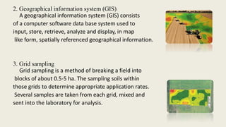 2. Geographical information system (GIS)
A geographical information system (GIS) consists
of a computer software data base system used to
input, store, retrieve, analyze and display, in map
like form, spatially referenced geographical information.
3. Grid sampling
Grid sampling is a method of breaking a field into
blocks of about 0.5-5 ha. The sampling soils within
those grids to determine appropriate application rates.
Several samples are taken from each grid, mixed and
sent into the laboratory for analysis.
 