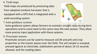6. Yield maps
Yield maps are produced by processing data
from adopted combine harvester that is
equipped with a GPS that is integrated with a
yield recording system.
7.Auto-guidance systems
Auto-guidance system allows farmers to maintain straight rows during farm
operations and to come back to the same rows the next season. They allow
more precise input application with these systems.
8. Proximate sensors
Proximate sensors can be used to measure soil (N and pH) and crop
properties as the tractor passes over the field. The soil sample is scooped,
pressed against an electrode, stabilization period of about 10-15 seconds
allowed, and the reading taken.
 