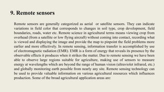 9. Remote sensors
Remote sensors are generally categorized as aerial or satellite sensors. They can indicate
variations in field color that corresponds to changes in soil type, crop development, field
boundaries, roads, water etc. Remote science in agricultural terms means viewing crop from
overhead (from a satellite or low flying aircraft) without coming into contact, recording what
is viewed and displaying the image and provide the map to pinpoint the field problems more
earlier and more effectively. In remote sensing, information transfer is accomplished by use
of electromagnetic radiation (EMR). EMR is a form of energy that reveals its presence by the
observable effects it produces when it strikes the matter. Due to remote sensing we have been
able to observe large regions suitable for agriculture, making use of sensors to measure
energy at wavelengths which are beyond the range of human vision (ultraviolet infrared, etc.)
and globally monitoring earth possible from nearly any site. Remote sensing technology can
be used to provide valuable information on various agricultural resources which influences
production. Some of the broad agricultural application areas are:
 