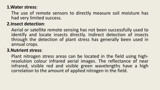 1.Water stress:
The use of remote sensors to directly measure soil moisture has
had very limited success.
2.Insect detection:
Aerial or satellite remote sensing has not been successfully used to
identify and locate insects directly. Indirect detection of insects
through the detection of plant stress has generally been used in
annual crops.
3.Nutrient stress:
Plant nitrogen stress areas can be located in the field using high-
resolution colour infrared aerial images. The reflectance of near
infrared, visible red and visible green wavelengths have a high
correlation to the amount of applied nitrogen in the field.
 