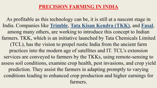 PRECISION FARMING IN INDIA
As profitable as this technology can be, it is still at a nascent stage in
India. Companies like Trimble, Tata Kisan Kendra (TKK), and Fasal,
among many others, are working to introduce this concept to Indian
farmers. TKK, which is an initiative launched by Tata Chemicals Limited
(TCL), has the vision to propel rustic India from the ancient farm
practices into the modern age of satellites and IT. TCL’s extension
services are conveyed to farmers by the TKKs, using remote-sensing to
assess soil conditions, examine crop health, pest invasions, and crop yield
prediction. They assist the farmers in adapting promptly to varying
conditions leading to enhanced crop production and higher earnings for
farmers.
 