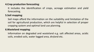 4.Crop production forecasting:
It includes the identification of crops, acreage estimation and yield
forecasting.
5.Soil mapping:
Soil maps afford the information on the suitability and limitation of the
soil for agricultural production, which are helpful in selection of proper
cropping system and optimal land use planning.
6.Wasteland mapping:
Information on degraded and wasteland e.g. salt affected areas, acidic
soils, eroded soils, water logged area, dryland etc.
 