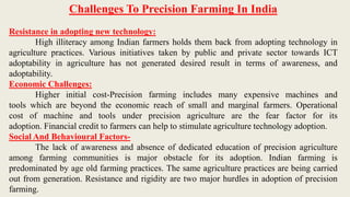 Challenges To Precision Farming In India
Resistance in adopting new technology:
High illiteracy among Indian farmers holds them back from adopting technology in
agriculture practices. Various initiatives taken by public and private sector towards ICT
adoptability in agriculture has not generated desired result in terms of awareness, and
adoptability.
Economic Challenges:
Higher initial cost-Precision farming includes many expensive machines and
tools which are beyond the economic reach of small and marginal farmers. Operational
cost of machine and tools under precision agriculture are the fear factor for its
adoption. Financial credit to farmers can help to stimulate agriculture technology adoption.
Social And Behavioural Factors-
The lack of awareness and absence of dedicated education of precision agriculture
among farming communities is major obstacle for its adoption. Indian farming is
predominated by age old farming practices. The same agriculture practices are being carried
out from generation. Resistance and rigidity are two major hurdles in adoption of precision
farming.
 