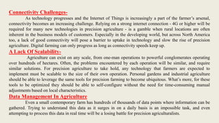 Connectivity Challenges-
As technology progresses and the Internet of Things is increasingly a part of the farmer’s arsenal,
connectivity becomes an increasing challenge. Relying on a strong internet connection - 4G or higher will be
required for many new technologies in precision agriculture - is a gamble when rural locations are often
inherent in the business models of customers. Especially in the developing world, but across North America
too, a lack of good connectivity will pose a barrier to uptake in technology and slow the rise of precision
agriculture. Digital farming can only progress as long as connectivity speeds keep up.
A Lack Of Scalability-
Agriculture can exist on any scale, from one-man operations to powerful conglomerates operating
over hundreds of hectares. Often, the problems encountered by each operation will be similar, and require
similar solutions. For precision agriculture to take hold, any technology that farmers are expected to
implement must be scalable to the size of their own operation. Personal gardens and industrial agriculture
should be able to leverage the same tools for precision farming to become ubiquitous. What’s more, for these
tools to be optimized they should be able to self-configure without the need for time-consuming manual
adjustments based on local characteristics.
Data Management In Agriculture
Even a small contemporary farm has hundreds of thousands of data points where information can be
gathered. Trying to understand this data as it surges in on a daily basis is an impossible task, and even
attempting to process this data in real time will be a losing battle for precision agriculturalists.
 