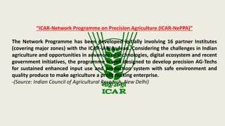 “ICAR-Network Programme on Precision Agriculture (ICAR-NePPA)”
The Network Programme has been developed initially involving 16 partner Institutes
(covering major zones) with the ICAR-IARI as lead. Considering the challenges in Indian
agriculture and opportunities in advances of technologies, digital ecosystem and recent
government initiatives, the programme is well designed to develop precision AG-Techs
for sustained enhanced input use and production system with safe environment and
quality produce to make agriculture a profit making enterprise.
-(Source: Indian Council of Agricultural Research, New Delhi)
 