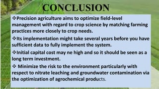 CONCLUSION
Precision agriculture aims to optimize field-level
management with regard to crop science by matching farming
practices more closely to crop needs.
Its implementation might take several years before you have
sufficient data to fully implement the system.
Initial capital cost may ne high and so it should be seen as a
long term investment.
 Minimize the risk to the environment particularly with
respect to nitrate leaching and groundwater contamination via
the optimization of agrochemical products.
 