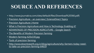 SOURCE AND REFERENCES
• http://www.journalcra.com/sites/default/files/Download%20366.pdf)
• Precision Agriculture - an overview | ScienceDirect Topics
• Precision Agriculture | Home
• What is Precision Agriculture and How is Technology Enabling it?
• ADVANTAGES OF PRECISION AGRICUTURE - Google Search
• The Benefits of Modern Precision Farming
• Modern-farming-620x330.jpg
• Tools of precision farming
• http://www.downtoearth.org.in/blog/agriculture/why-farmers-today-need-
to-take-uo-precision-farming-64659
 