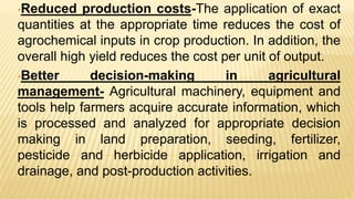 •Reduced production costs-The application of exact
quantities at the appropriate time reduces the cost of
agrochemical inputs in crop production. In addition, the
overall high yield reduces the cost per unit of output.
•Better decision-making in agricultural
management- Agricultural machinery, equipment and
tools help farmers acquire accurate information, which
is processed and analyzed for appropriate decision
making in land preparation, seeding, fertilizer,
pesticide and herbicide application, irrigation and
drainage, and post-production activities.
 