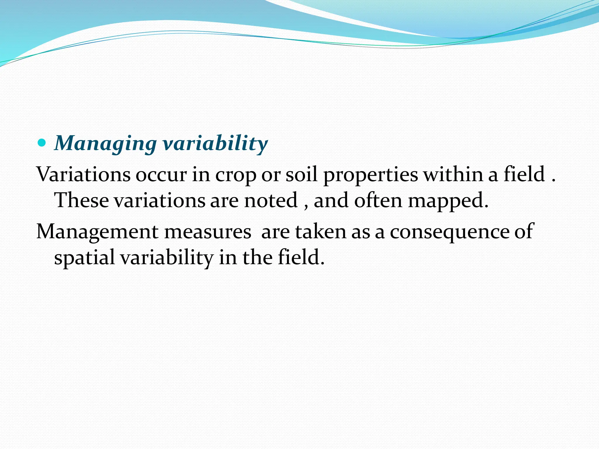  Managing variability
Variations occur in crop or soil properties within a field .
These variations are noted , and often mapped.
Management measures are taken as a consequence of
spatial variability in the field.
 