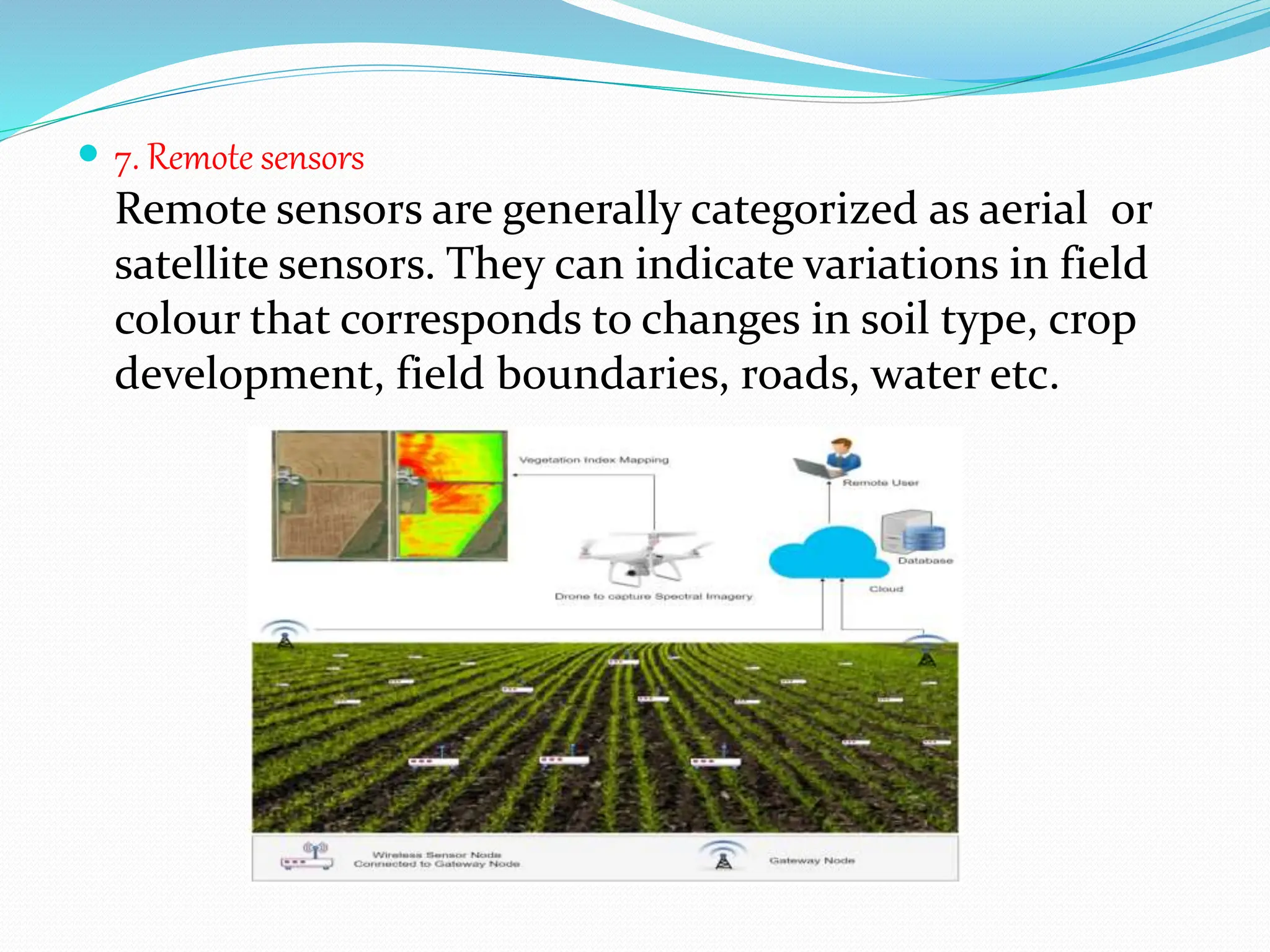  7. Remote sensors
Remote sensors are generally categorized as aerial or
satellite sensors. They can indicate variations in field
colour that corresponds to changes in soil type, crop
development, field boundaries, roads, water etc.
 