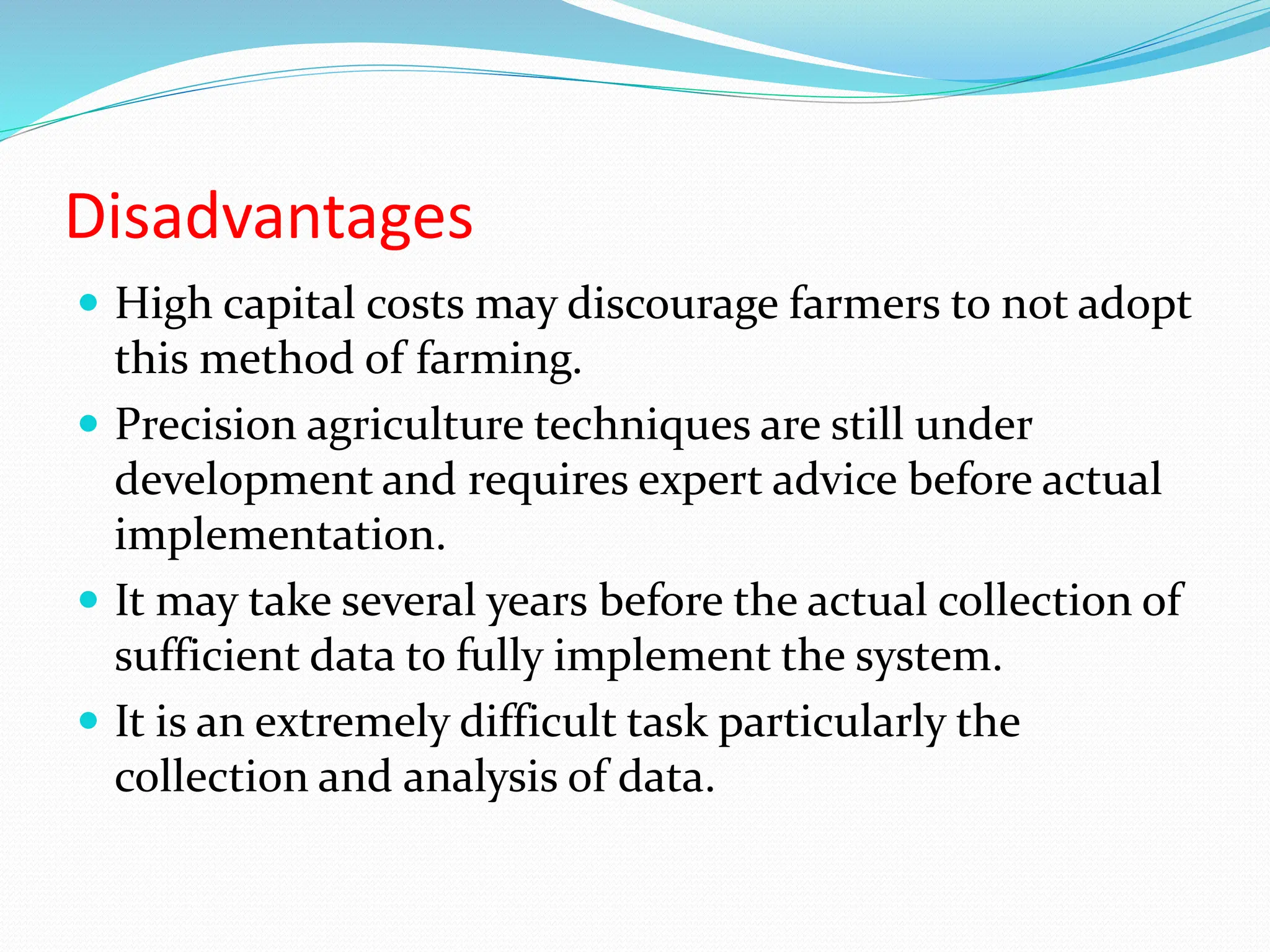 Disadvantages
 High capital costs may discourage farmers to not adopt
this method of farming.
 Precision agriculture techniques are still under
development and requires expert advice before actual
implementation.
 It may take several years before the actual collection of
sufficient data to fully implement the system.
 It is an extremely difficult task particularly the
collection and analysis of data.
 