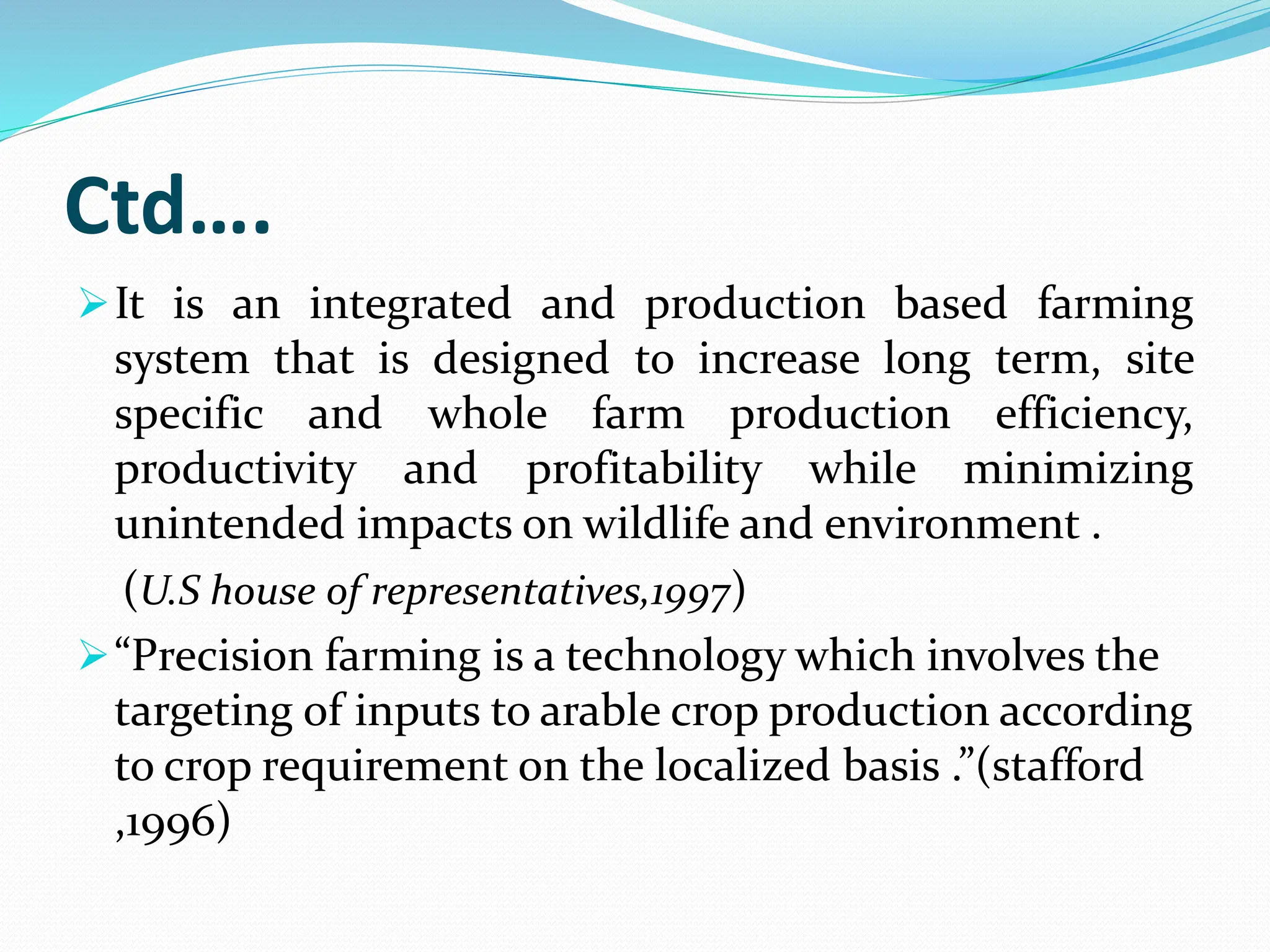 Ctd….
It is an integrated and production based farming
system that is designed to increase long term, site
specific and whole farm production efficiency,
productivity and profitability while minimizing
unintended impacts on wildlife and environment .
(U.S house of representatives,1997)
“Precision farming is a technology which involves the
targeting of inputs to arable crop production according
to crop requirement on the localized basis .”(stafford
,1996)
 
