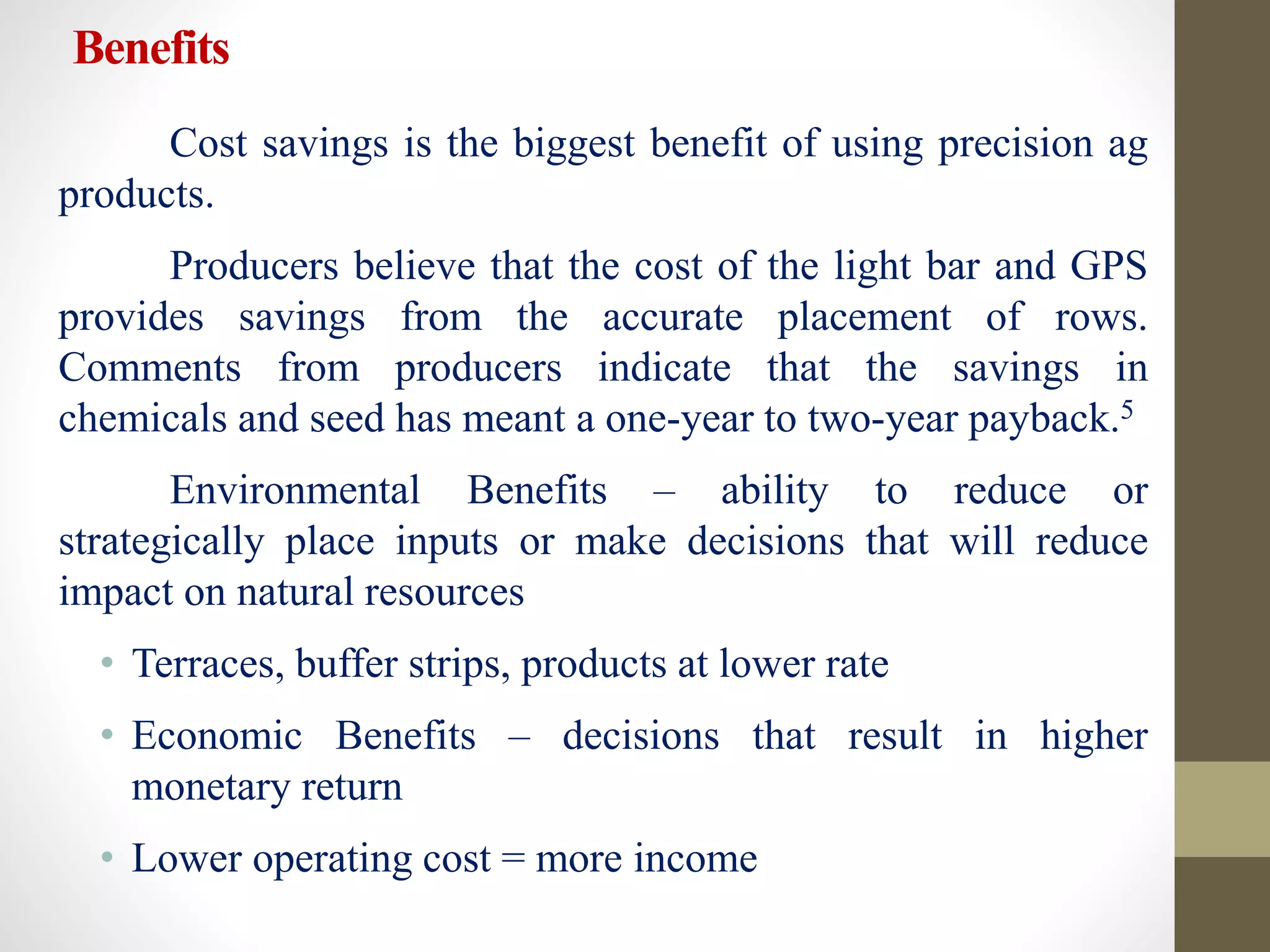 Benefits
Cost savings is the biggest benefit of using precision ag
products.
Producers believe that the cost of the light bar and GPS
provides savings from the accurate placement of rows.
Comments from producers indicate that the savings in
chemicals and seed has meant a one-year to two-year payback.5
Environmental Benefits – ability to reduce or
strategically place inputs or make decisions that will reduce
impact on natural resources
• Terraces, buffer strips, products at lower rate
• Economic Benefits – decisions that result in higher
monetary return
• Lower operating cost = more income
 