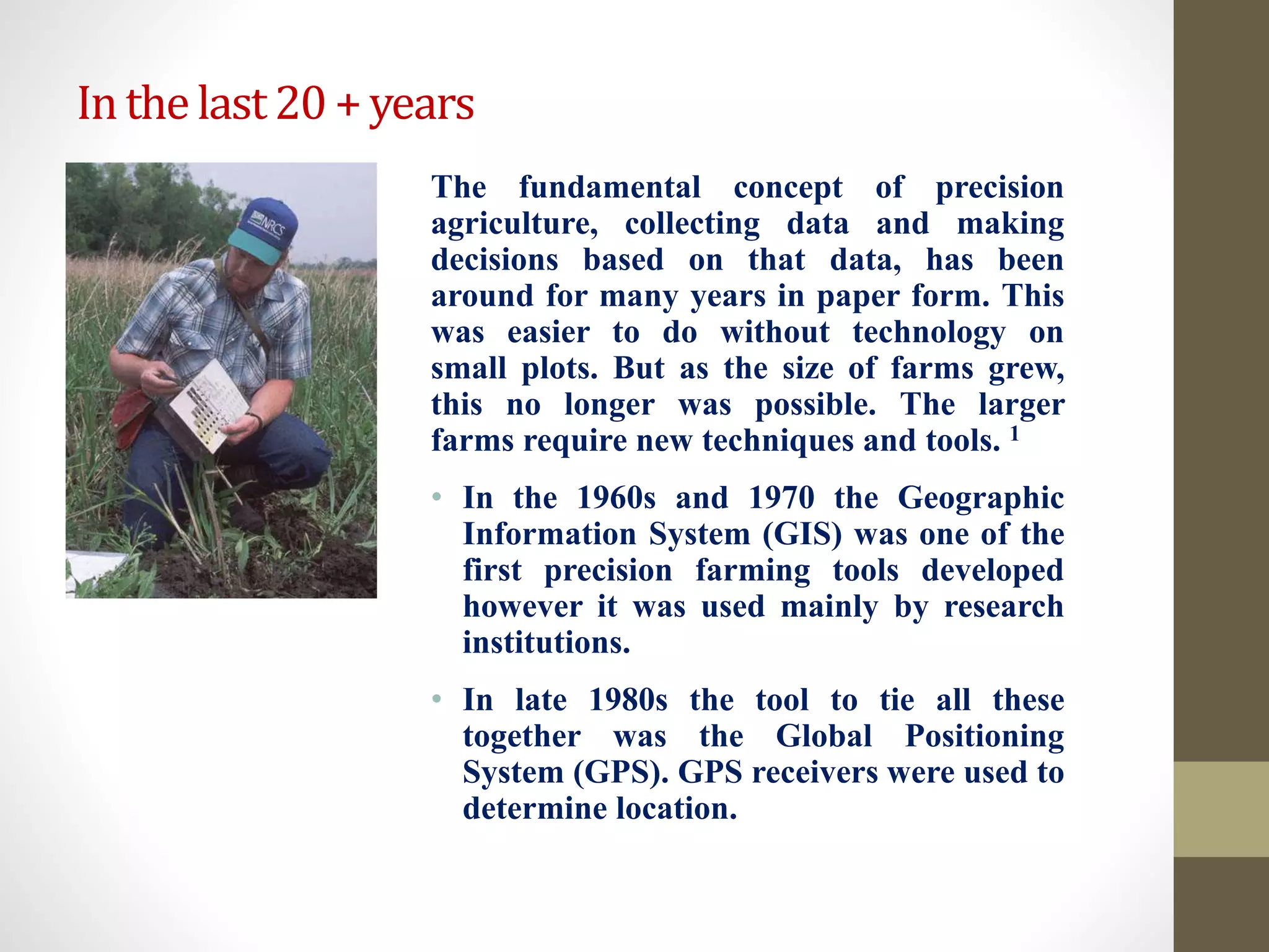 Inthelast20+years
The fundamental concept of precision
agriculture, collecting data and making
decisions based on that data, has been
around for many years in paper form. This
was easier to do without technology on
small plots. But as the size of farms grew,
this no longer was possible. The larger
farms require new techniques and tools. 1
• In the 1960s and 1970 the Geographic
Information System (GIS) was one of the
first precision farming tools developed
however it was used mainly by research
institutions.
• In late 1980s the tool to tie all these
together was the Global Positioning
System (GPS). GPS receivers were used to
determine location.
 