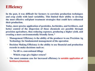 Efficiency
In the past, it was difficult for farmers to correlate production techniques
and crop yields with land variability. This limited their ability to develop
the most effective soil/plant treatment strategies that could have enhanced
their production.
Today, more precise application of pesticides, herbicides, and fertilizers, and
better control of the dispersion of those chemicals are possible through
precision agriculture, thus reducing expenses, producing a higher yield, and
creating a more environmentally friendly farm. 4
• Management Efficiency is the ability of the producer to use Precision Ag
Technology for fundamental management of the operation
• Decision Making Efficiency is the ability to use financial and production
records to make decisions such as:
• No till vs. conventional tillage
• Which crops give higher return?
• The most common case for increased efficiency is variable application of
fertilizers/chemicals
 