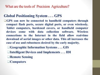 What are the tools of Precision Agriculture?
Global Positioning System . . . GPS
GPS can now be connected to handheld computers through
compact flash ports, secure digital ports, or even wirelessly.
Tablet computers, hardened covers, or handheld computer
devices come with data collection software. Wireless
connections to the Internet in the field allow real-time
download of aerial images or other data. This all increases the
ease of use and robustness desired by the early majority.
Geographic Information Systems . . . GIS
Intelligent Devices and Implements . . . IDI
Remote Sensing
Computers
 