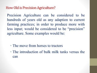 HowOldisPrecisionAgriculture?
Precision Agriculture can be considered to be
hundreds of years old as any adaption to current
farming practices; in order to produce more with
less input; would be considered to be “precision”
agriculture. Some examples would be:
• The move from horses to tractors
• The introduction of bulk milk tanks versus the
can
 