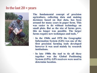 Inthelast20+years
The fundamental concept of precision
agriculture, collecting data and making
decisions based on that data, has been
around for many years in paper form. This
was easier to do without technology on
small plots. But as the size of farms grew,
this no longer was possible. The larger
farms require new techniques and tools. 1
• In the 1960s and 1970 the Geographic
Information System (GIS) was one of the
first precision farming tools developed
however it was used mainly by research
institutions.
• In late 1980s the tool to tie all these
together was the Global Positioning
System (GPS). GPS receivers were used to
determine location.
 