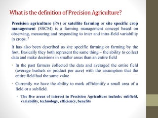 WhatisthedefinitionofPrecisionAgriculture?
Precision agriculture (PA) or satellite farming or site specific crop
management (SSCM) is a farming management concept based on
observing, measuring and responding to inter and intra-field variability
in crops. 2
It has also been described as site specific farming or farming by the
foot. Basically they both represent the same thing – the ability to collect
data and make decisions in smaller areas than an entire field
• In the past farmers collected the data and averaged the entire field
(average bushels or product per acre) with the assumption that the
entire field had the same value
• Currently we have the ability to mark off/identify a small area of a
field or a subfield.
• The five areas of interest in Precision Agriculture include: subfield,
variability, technology, efficiency, benefits
 