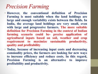 Precision Farming
• However, the conventional definition of Precision
Farming is most suitable when the land holdings are
large and enough variability exists between the fields. In
India, the average land holdings are very small, even
with large and progressive farmers. The more suitable
definition for Precision Farming in the context of Indian
farming scenario could be- precise application of
agricultural inputs based on soil, weather and crop
requirement to maximize sustainable productivity,
quality and profitability
• Today, because of increasing input costs and decreasing
commodity prices, the farmers are looking for new ways
to increase efficiency and reduce costs. In this regard,
Precision Farming is an alternative to improve
profitability and productivity.
 