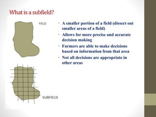 Whatisasubfield?
• A smaller portion of a field (dissect out
smaller areas of a field)
• Allows for more precise and accurate
decision making
• Farmers are able to make decisions
based on information from that area
• Not all decisions are appropriate in
other areas
 