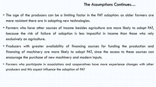 The Assumptions Continues…
• The age of the producers can be a limiting factor in the PAT adoption: as older farmers are
m...
