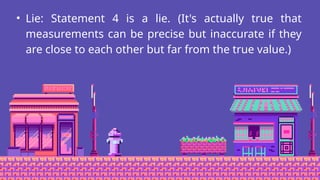 • Lie: Statement 4 is a lie. (It's actually true that
measurements can be precise but inaccurate if they
are close to each other but far from the true value.)
 