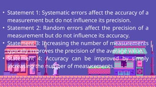 • Statement 1: Systematic errors affect the accuracy of a
measurement but do not influence its precision.
• Statement 2: Random errors affect the precision of a
measurement but do not influence its accuracy.
• Statement 3: Increasing the number of measurements
typically improves the precision of the average value.
• Statement 4: Accuracy can be improved by simply
increasing the number of measurements.
 