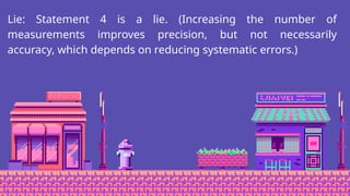 Lie: Statement 4 is a lie. (Increasing the number of
measurements improves precision, but not necessarily
accuracy, which depends on reducing systematic errors.)
 