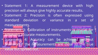 • Statement 1: A measurement device with high
precision will always give highly accurate results.
• Statement 2: Precision is often expressed using
standard deviation or variance in a set of
measurements.
• Statement 3: Calibration of instruments is crucial for
achieving accurate measurements.
• Statement 4: Accuracy can be achieved without
precision if the measurements are close to the true
value but spread out.
 