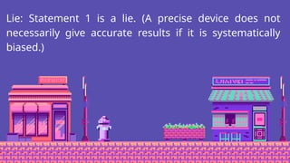 Lie: Statement 1 is a lie. (A precise device does not
necessarily give accurate results if it is systematically
biased.)
 