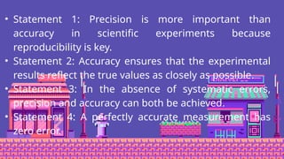 • Statement 1: Precision is more important than
accuracy in scientific experiments because
reproducibility is key.
• Statement 2: Accuracy ensures that the experimental
results reflect the true values as closely as possible.
• Statement 3: In the absence of systematic errors,
precision and accuracy can both be achieved.
• Statement 4: A perfectly accurate measurement has
zero error.
 