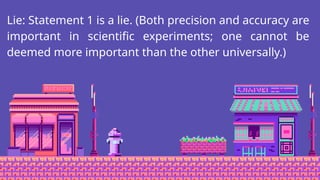 Lie: Statement 1 is a lie. (Both precision and accuracy are
important in scientific experiments; one cannot be
deemed more important than the other universally.)
 