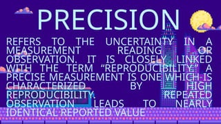 PRECISION
REFERS TO THE UNCERTAINTY IN A
MEASUREMENT READING OR
OBSERVATION. IT IS CLOSELY LINKED
WITH THE TERM “REPRODUCIBILITY.” A
PRECISE MEASUREMENT IS ONE WHICH IS
CHARACTERIZED BY HIGH
REPRODUCIBILITY. REPEATED
OBSERVATION LEADS TO NEARLY
IDENTICAL REPORTED VALUE
 