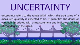 UNCERTAINTY
uncertainty refers to the range within which the true value of a
measured quantity is expected to lie. It quantifies the doubt or
variation associated with a measurement and indicates the level
of confidence in the result.
 