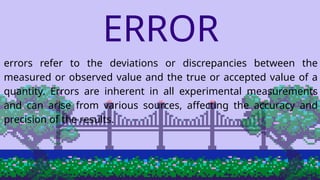 ERROR
errors refer to the deviations or discrepancies between the
measured or observed value and the true or accepted value of a
quantity. Errors are inherent in all experimental measurements
and can arise from various sources, affecting the accuracy and
precision of the results.
 