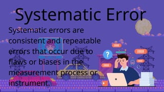 Systematic Error
Systematic errors are
consistent and repeatable
errors that occur due to
flaws or biases in the
measurement process or
instrument.
 