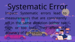 Systematic Error
Impact: Systematic errors lead to
measurements that are consistently
off in the same direction (either too
high or too low). They affect the
accuracy of the results.
 