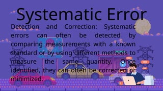 Systematic Error
Detection and Correction: Systematic
errors can often be detected by
comparing measurements with a known
standard or by using different methods to
measure the same quantity. Once
identified, they can often be corrected or
minimized.
 