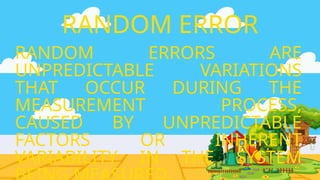 RANDOM ERRORS ARE
UNPREDICTABLE VARIATIONS
THAT OCCUR DURING THE
MEASUREMENT PROCESS,
CAUSED BY UNPREDICTABLE
FACTORS OR INHERENT
VARIABILITY IN THE SYSTEM
RANDOM ERROR
 