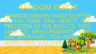 RANDOM ERRORS CAUSE SCATTER
IN THE DATA AND AFFECT THE
PRECISION OF THE RESULTS. THEY
LEAD TO MEASUREMENTS THAT
ARE SOMETIMES TOO HIGH AND
SOMETIMES TOO LOW, WITH NO
CONSISTENT PATTERN.
RANDOM ERROR
 