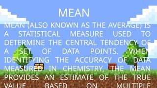 MEAN
MEAN (ALSO KNOWN AS THE AVERAGE) IS
A STATISTICAL MEASURE USED TO
DETERMINE THE CENTRAL TENDENCY OF
A SET OF DATA POINTS. WHEN
IDENTIFYING THE ACCURACY OF DATA
MEASURED IN CHEMISTRY, THE MEAN
PROVIDES AN ESTIMATE OF THE TRUE
 