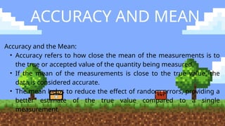 ACCURACY AND MEAN
Accuracy and the Mean:
• Accuracy refers to how close the mean of the measurements is to
the true or accepted value of the quantity being measured.
• If the mean of the measurements is close to the true value, the
data is considered accurate.
• The mean helps to reduce the effect of random errors, providing a
better estimate of the true value compared to a single
measurement.
 