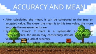 ACCURACY AND MEAN
• After calculating the mean, it can be compared to the true or
accepted value. The closer the mean is to this true value, the more
accurate the measurements are.
• Systematic Errors: If there is a systematic error in the
measurements, the mean may consistently deviate from the true
value, indicating a lack of accuracy.
• Random Errors: While random errors affect individual
measurements, they tend to average out when calculating the
mean, leading to a more accurate estimate of the true value.
 