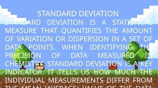 STANDARD DEVIATION
STANDARD DEVIATION IS A STATISTICAL
MEASURE THAT QUANTIFIES THE AMOUNT
OF VARIATION OR DISPERSION IN A SET OF
DATA POINTS. WHEN IDENTIFYING THE
PRECISION OF DATA MEASURED IN
CHEMISTRY, STANDARD DEVIATION IS A KEY
INDICATOR. IT TELLS US HOW MUCH THE
INDIVIDUAL MEASUREMENTS DIFFER FROM
 