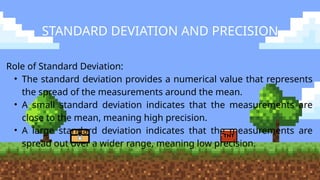 STANDARD DEVIATION AND PRECISION
Role of Standard Deviation:
• The standard deviation provides a numerical value that represents
the spread of the measurements around the mean.
• A small standard deviation indicates that the measurements are
close to the mean, meaning high precision.
• A large standard deviation indicates that the measurements are
spread out over a wider range, meaning low precision.
 