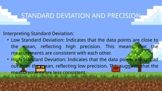 STANDARD DEVIATION AND PRECISION
Interpreting Standard Deviation:
• Low Standard Deviation: Indicates that the data points are close to
the mean, reflecting high precision. This means that the
measurements are consistent with each other.
• High Standard Deviation: Indicates that the data points are spread
out from the mean, reflecting low precision. This suggests that the
measurements are less consistent.
 