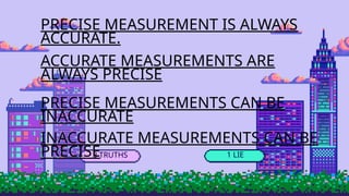 3 TRUTHS 1 LIE
PRECISE MEASUREMENT IS ALWAYS
ACCURATE.
ACCURATE MEASUREMENTS ARE
ALWAYS PRECISE
PRECISE MEASUREMENTS CAN BE
INACCURATE
INACCURATE MEASUREMENTS CAN BE
PRECISE
 