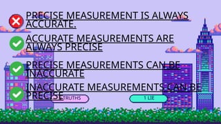 3 TRUTHS 1 LIE
PRECISE MEASUREMENT IS ALWAYS
ACCURATE.
ACCURATE MEASUREMENTS ARE
ALWAYS PRECISE
PRECISE MEASUREMENTS CAN BE
INACCURATE
INACCURATE MEASUREMENTS CAN BE
PRECISE
 